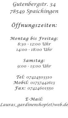 Gutenbergstr. 34 78549 Spaichingen  Öffnungszeiten:  Montag bis Freitag: 8:30 - 12:00 Uhr 14:00 - 18:00 Uhr  Samstag: 9:00 - 13:00 Uhr  Tel: 07424503310 Mobil: 01737442613 Fax: 07424601550  E-Mail: Lauras_gardinenshop(et)web.de